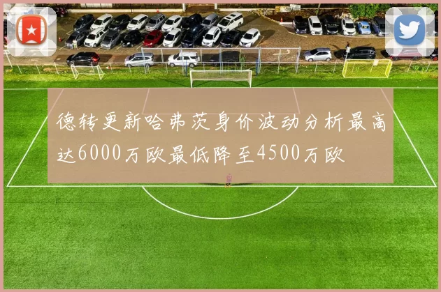 德转更新哈弗茨身价波动分析最高达6000万欧最低降至4500万欧