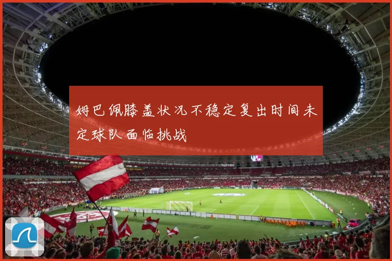 姆巴佩膝盖状况不稳定复出时间未定球队面临挑战
