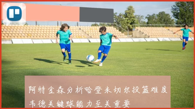 阿特金森分析哈登米切尔投篮难度韦德关键球能力至关重要