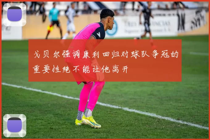 戈贝尔强调康利回归对球队争冠的重要性绝不能让他离开