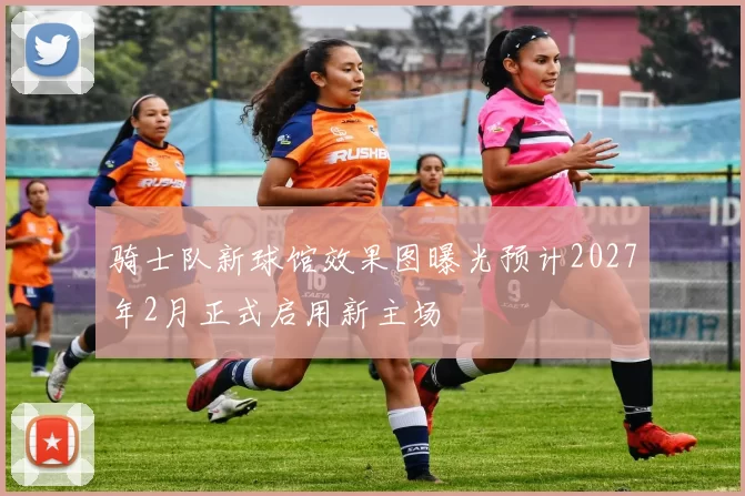 骑士队新球馆效果图曝光预计2027年2月正式启用新主场