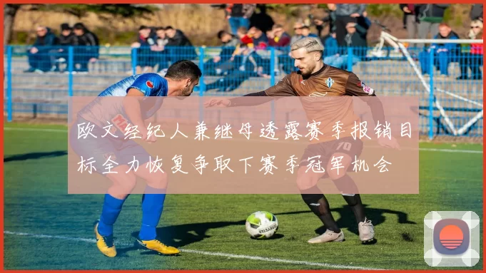 欧文经纪人兼继母透露赛季报销目标全力恢复争取下赛季冠军机会