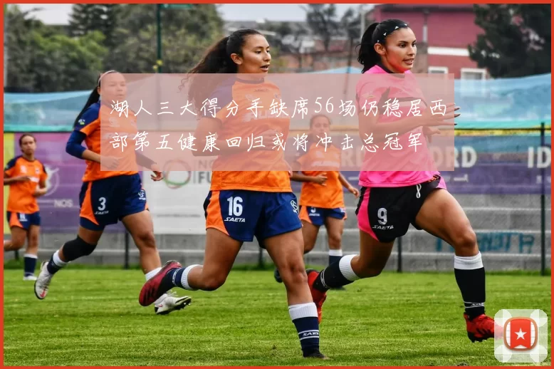 湖人三大得分手缺席56场仍稳居西部第五健康回归或将冲击总冠军