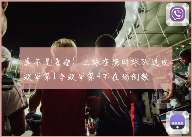 真不是毒瘤！三球在场时球队进攻效率第1净效率第4不在场倒数