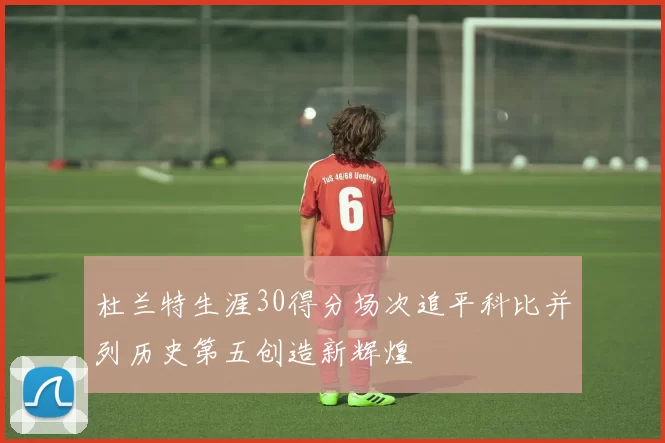 杜兰特生涯30得分场次追平科比并列历史第五创造新辉煌
