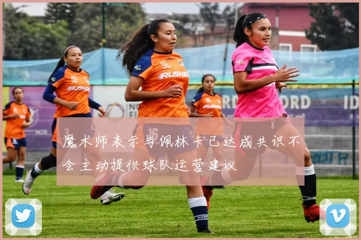 魔术师表示与佩林卡已达成共识不会主动提供球队运营建议