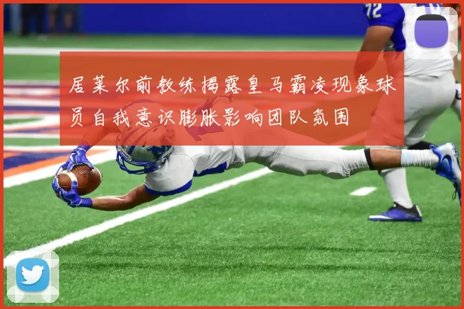 居莱尔前教练揭露皇马霸凌现象球员自我意识膨胀影响团队氛围