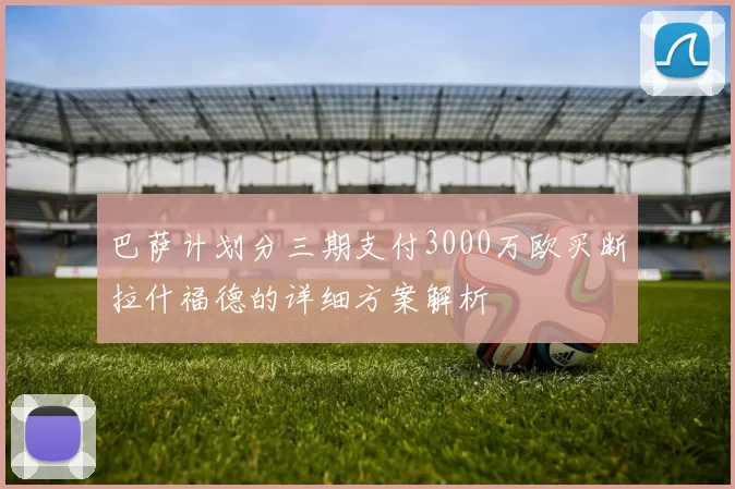 巴萨计划分三期支付3000万欧买断拉什福德的详细方案解析