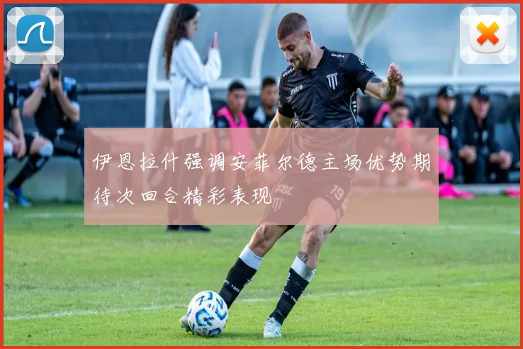 伊恩拉什强调安菲尔德主场优势期待次回合精彩表现