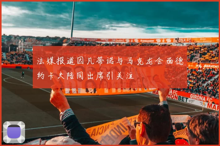 法媒报道因凡蒂诺与马克龙会面德约卡夫陪同出席引关注