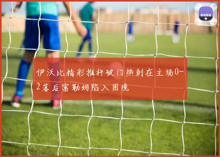 伊沃比精彩推杆破门热刺在主场0-2落后富勒姆陷入困境