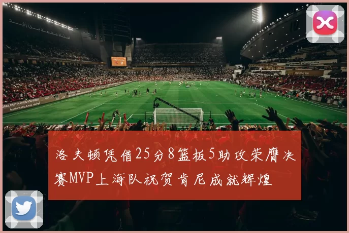 洛夫顿凭借25分8篮板5助攻荣膺决赛MVP上海队祝贺肯尼成就辉煌