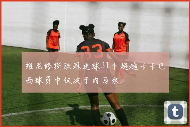 维尼修斯欧冠进球31个超越卡卡巴西球员中仅次于内马尔