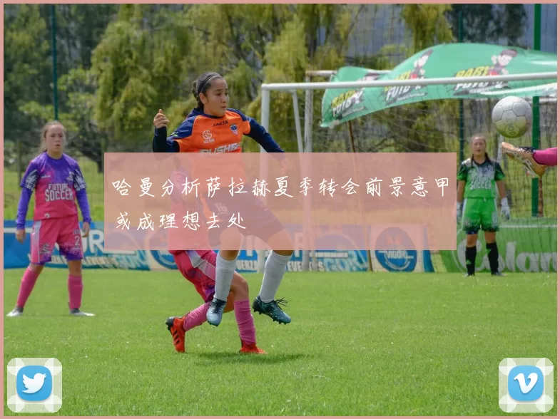 哈曼分析萨拉赫夏季转会前景意甲或成理想去处