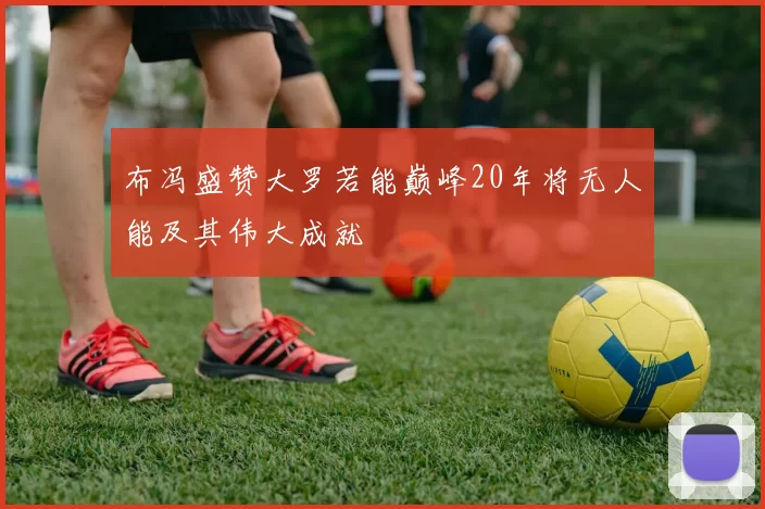 布冯盛赞大罗若能巅峰20年将无人能及其伟大成就