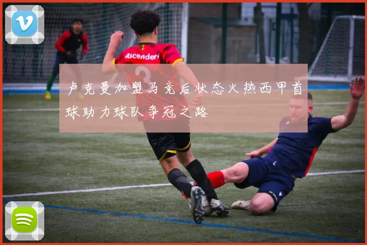 卢克曼加盟马竞后状态火热西甲首球助力球队争冠之路