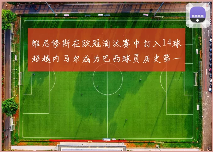 维尼修斯在欧冠淘汰赛中打入14球超越内马尔成为巴西球员历史第一人