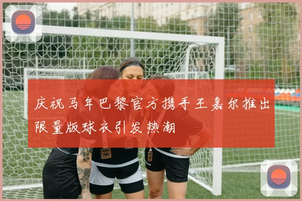 庆祝马年巴黎官方携手王嘉尔推出限量版球衣引发热潮