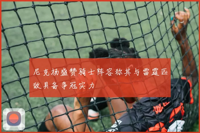 尼克杨盛赞骑士阵容称其与雷霆匹敌具备争冠实力