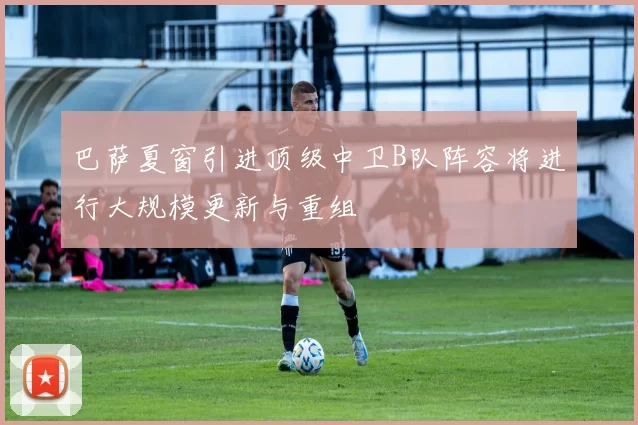 巴萨夏窗引进顶级中卫B队阵容将进行大规模更新与重组