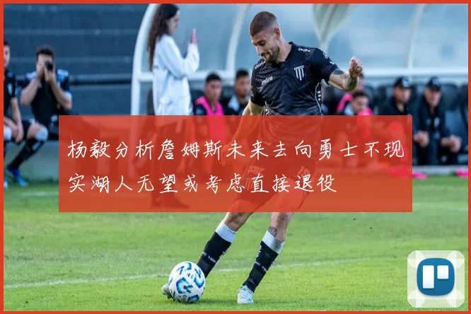 杨毅分析詹姆斯未来去向勇士不现实湖人无望或考虑直接退役