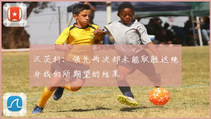 汉茨科：领先两次却未能取胜这绝非我们所期望的结果
