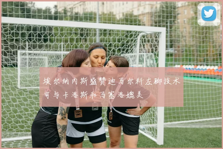 埃尔纳内斯盛赞迪马尔科左脚技术可与卡洛斯和马塞洛媲美