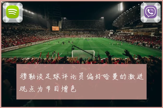 穆勒谈足球评论员偏好哈曼的激进观点为节目增色
